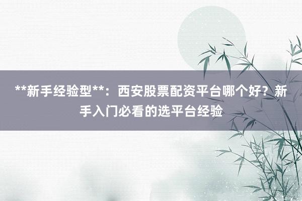 **新手经验型**：西安股票配资平台哪个好？新手入门必看的选平台经验