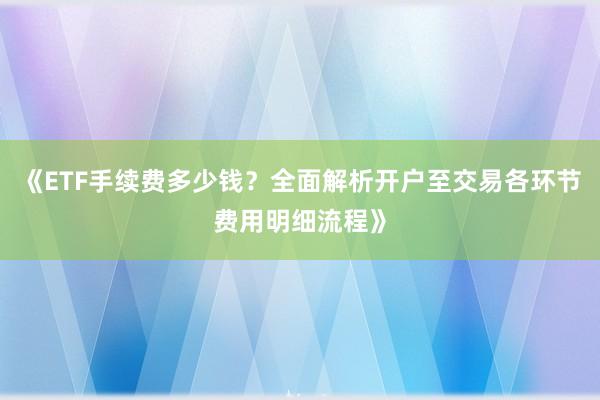 《ETF手续费多少钱？全面解析开户至交易各环节费用明细流程》