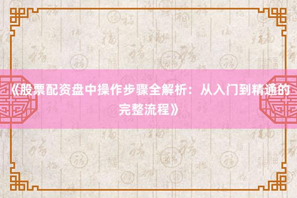 《股票配资盘中操作步骤全解析:从入门到精通的完整流程》