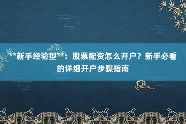**新手经验型**：股票配资怎么开户？新手必看的详细开户步骤指南