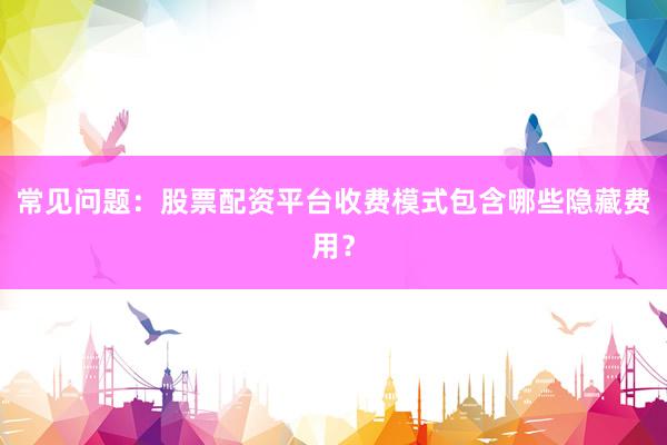 常见问题:股票配资平台收费模式包含哪些隐藏费用?