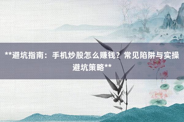 **避坑指南:手机炒股怎么赚钱?常见陷阱与实操避坑策略**