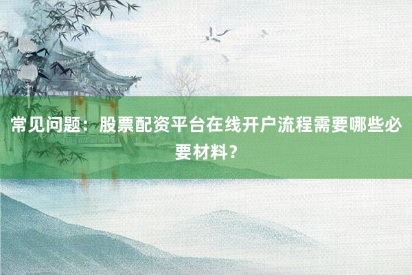 常见问题：股票配资平台在线开户流程需要哪些必要材料？