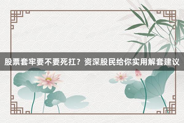 股票套牢要不要死扛？资深股民给你实用解套建议