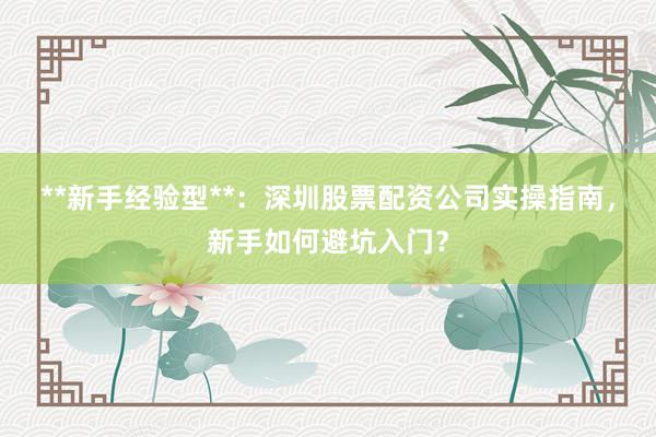 **新手经验型**：深圳股票配资公司实操指南，新手如何避坑入门？
