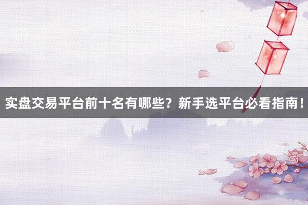 实盘交易平台前十名有哪些？新手选平台必看指南！
