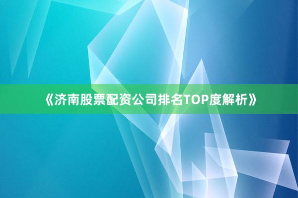 《济南股票配资公司排名TOP度解析》