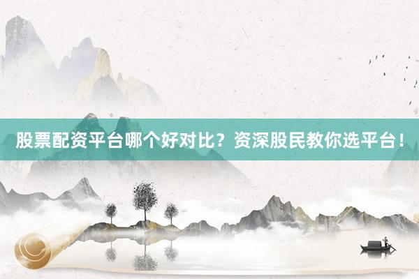 股票配资平台哪个好对比？资深股民教你选平台！