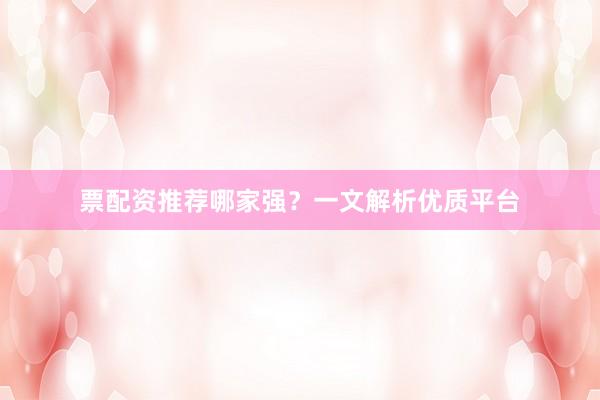票配资推荐哪家强？一文解析优质平台