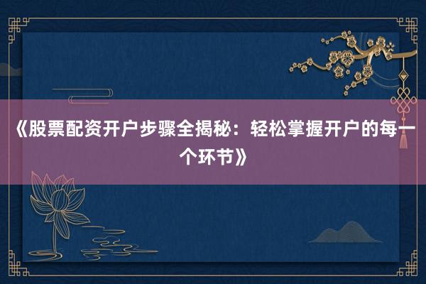 《股票配资开户步骤全揭秘：轻松掌握开户的每一个环节》