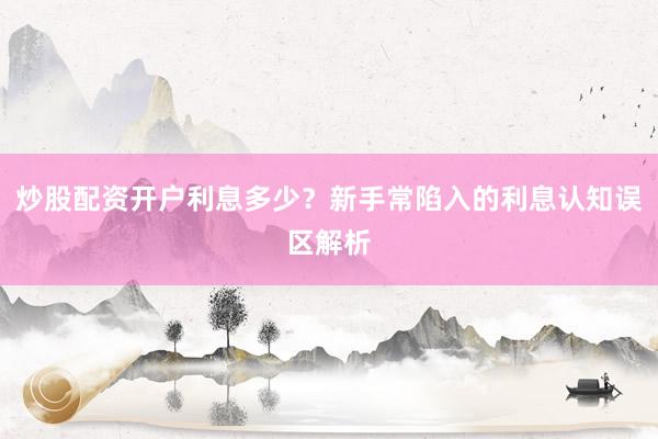 炒股配资开户利息多少?新手常陷入的利息认知误区解析