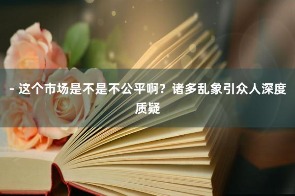 - 这个市场是不是不公平啊？诸多乱象引众人深度质疑