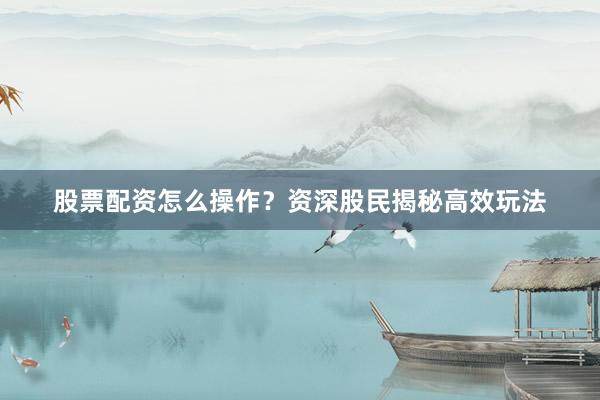 股票配资怎么操作？资深股民揭秘高效玩法