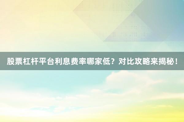 股票杠杆平台利息费率哪家低？对比攻略来揭秘！