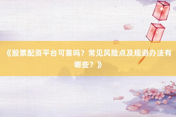 《股票配资平台可靠吗？常见风险点及规避办法有哪些？》