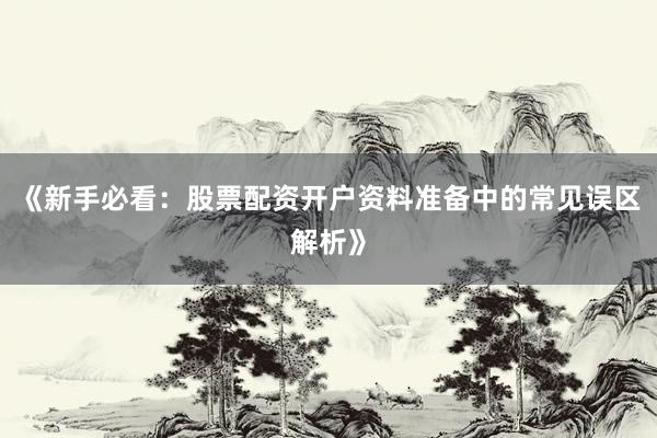 《新手必看：股票配资开户资料准备中的常见误区解析》