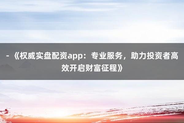 - 《权威实盘配资app：专业服务，助力投资者高效开启财富征程》