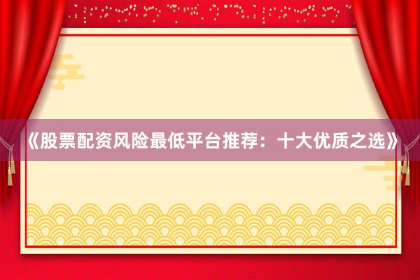 《股票配资风险最低平台推荐：十大优质之选》