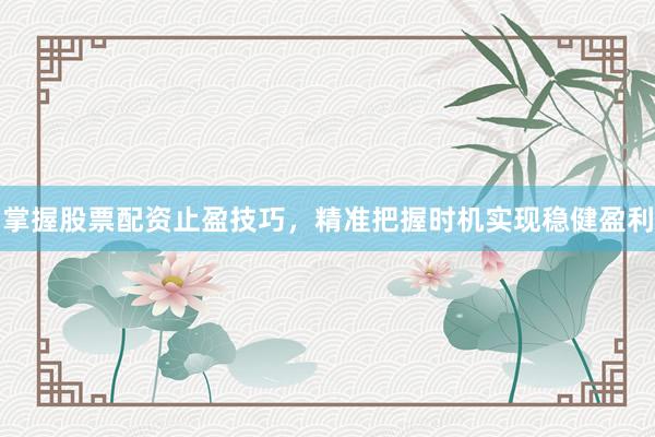 掌握股票配资止盈技巧，精准把握时机实现稳健盈利