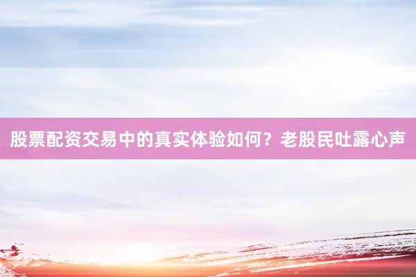 股票配资交易中的真实体验如何？老股民吐露心声