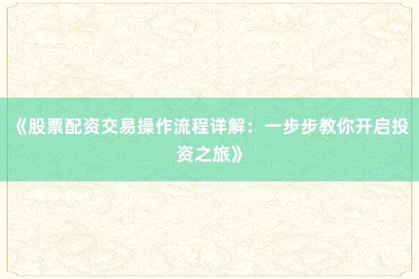 《股票配资交易操作流程详解：一步步教你开启投资之旅》