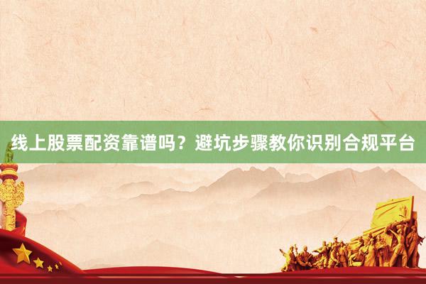 线上股票配资靠谱吗？避坑步骤教你识别合规平台