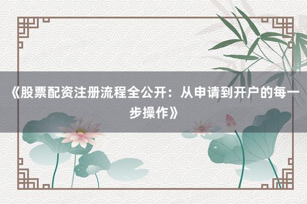 《股票配资注册流程全公开：从申请到开户的每一步操作》
