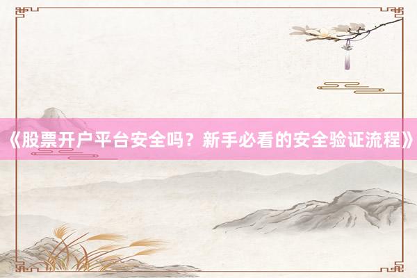 《股票开户平台安全吗？新手必看的安全验证流程》