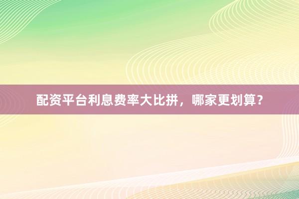 配资平台利息费率大比拼，哪家更划算？