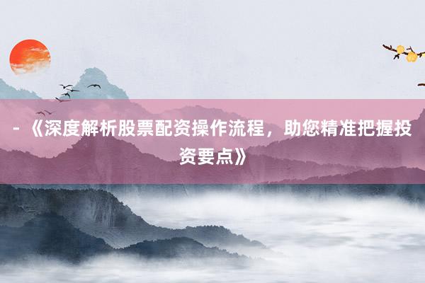 - 《深度解析股票配资操作流程，助您精准把握投资要点》