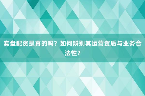 实盘配资是真的吗？如何辨别其运营资质与业务合法性？