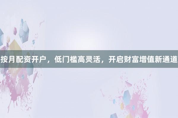 按月配资开户，低门槛高灵活，开启财富增值新通道