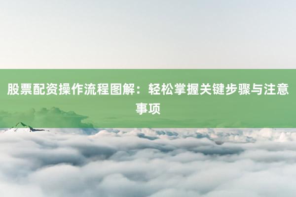 股票配资操作流程图解：轻松掌握关键步骤与注意事项