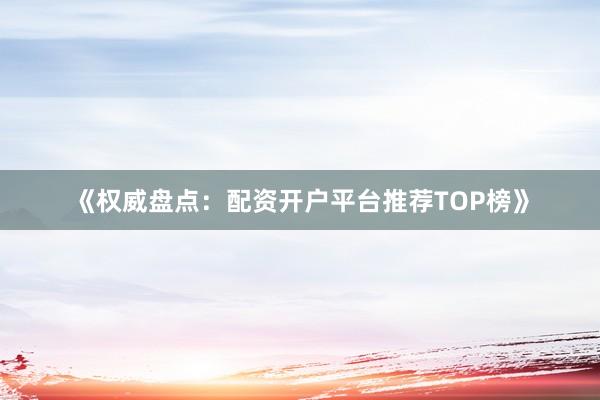 《权威盘点：配资开户平台推荐TOP榜》
