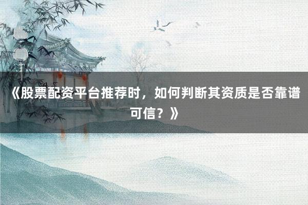 《股票配资平台推荐时，如何判断其资质是否靠谱可信？》