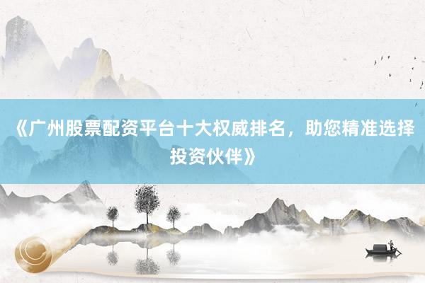 《广州股票配资平台十大权威排名，助您精准选择投资伙伴》