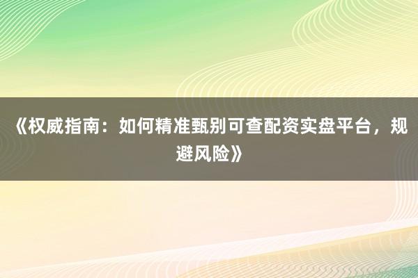 《权威指南：如何精准甄别可查配资实盘平台，规避风险》