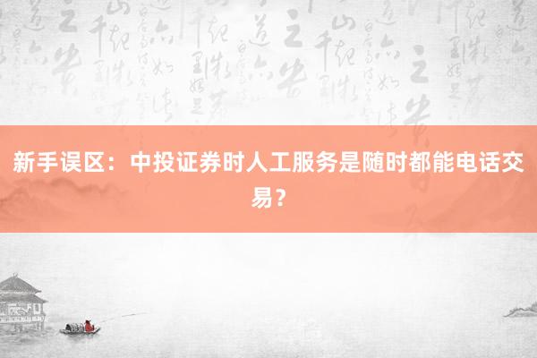 新手误区：中投证券时人工服务是随时都能电话交易？