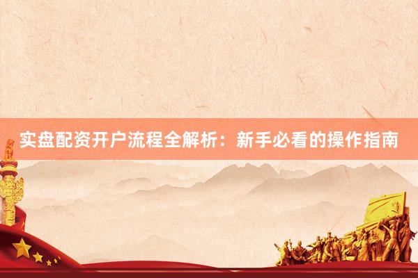 实盘配资开户流程全解析：新手必看的操作指南