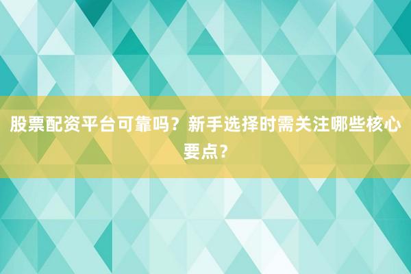 股票配资平台可靠吗？新手选择时需关注哪些核心要点？