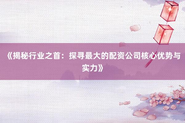 《揭秘行业之首：探寻最大的配资公司核心优势与实力》