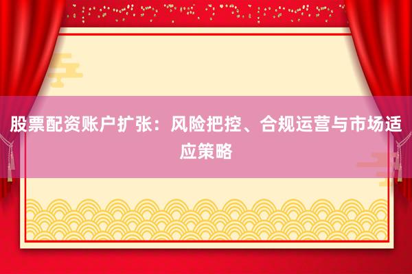 股票配资账户扩张：风险把控、合规运营与市场适应策略