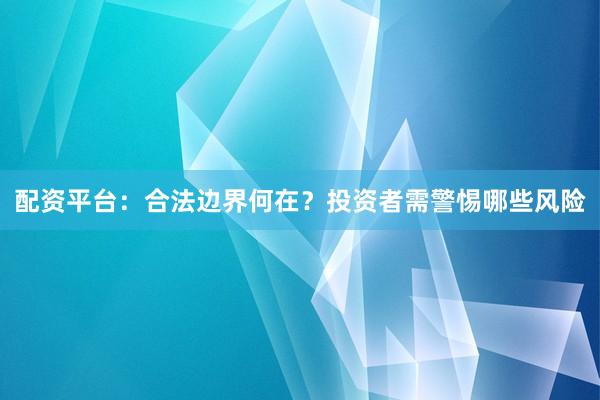 配资平台：合法边界何在？投资者需警惕哪些风险