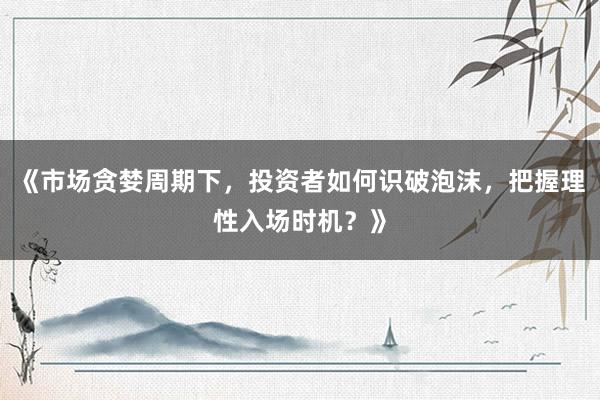 《市场贪婪周期下，投资者如何识破泡沫，把握理性入场时机？》