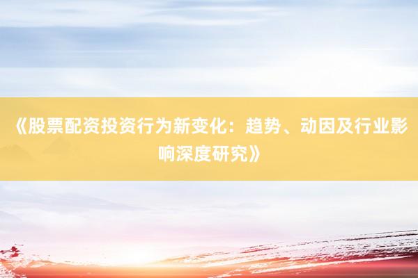 《股票配资投资行为新变化：趋势、动因及行业影响深度研究》