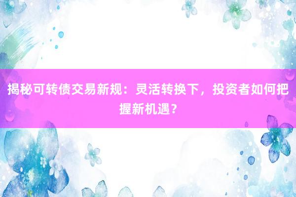 揭秘可转债交易新规：灵活转换下，投资者如何把握新机遇？