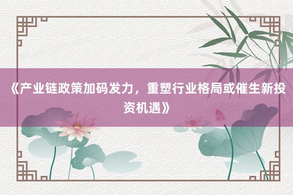 《产业链政策加码发力，重塑行业格局或催生新投资机遇》
