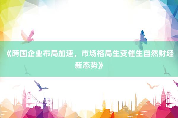 《跨国企业布局加速，市场格局生变催生自然财经新态势》