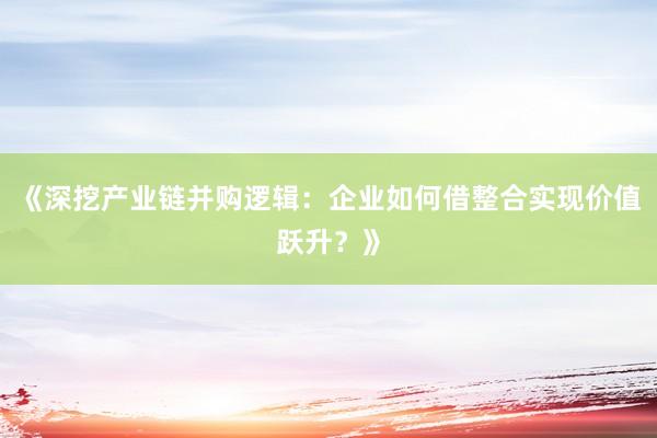 《深挖产业链并购逻辑：企业如何借整合实现价值跃升？》