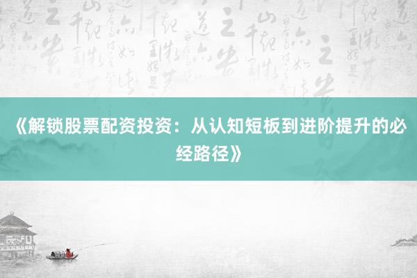 《解锁股票配资投资：从认知短板到进阶提升的必经路径》